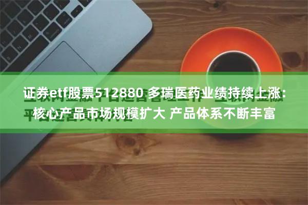 证券etf股票512880 多瑞医药业绩持续上涨：核心产品市场规模扩大 产品体系不断丰富