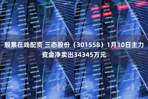 股票在线配资 三态股份（301558）1月10日主力资金净卖出34345万元