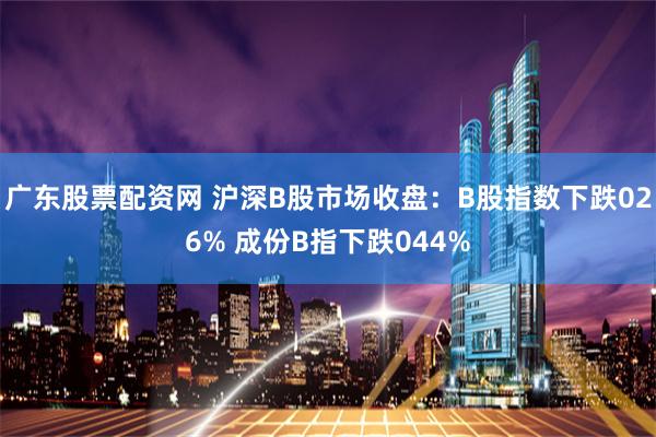 广东股票配资网 沪深B股市场收盘：B股指数下跌026% 成份B指下跌044%