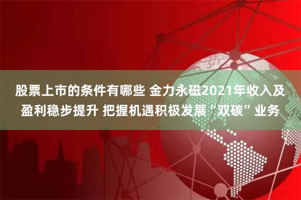 股票上市的条件有哪些 金力永磁2021年收入及盈利稳步提升 把握机遇积极发展“双碳”业务