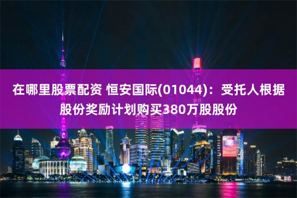 在哪里股票配资 恒安国际(01044)：受托人根据股份奖励计划购买380万股股份