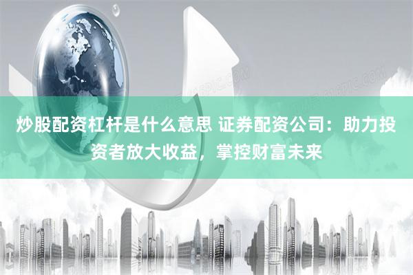 炒股配资杠杆是什么意思 证券配资公司：助力投资者放大收益，掌控财富未来