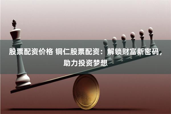 股票配资价格 铜仁股票配资：解锁财富新密码，助力投资梦想