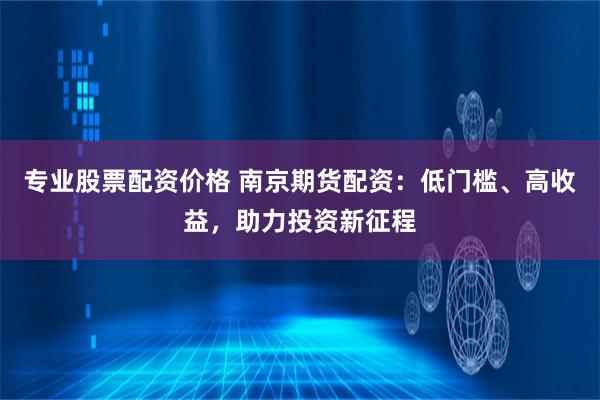 专业股票配资价格 南京期货配资：低门槛、高收益，助力投资新征程