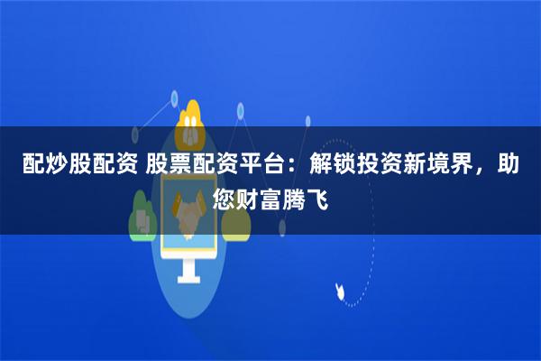 配炒股配资 股票配资平台：解锁投资新境界，助您财富腾飞