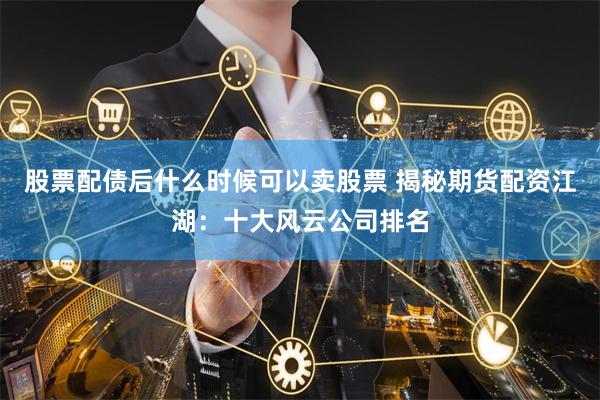 股票配债后什么时候可以卖股票 揭秘期货配资江湖：十大风云公司排名